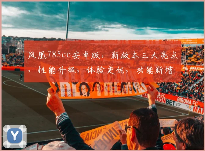 凤凰785cc安卓版，新版本三大亮点，性能升级，体验更优，功能新增，全面体验