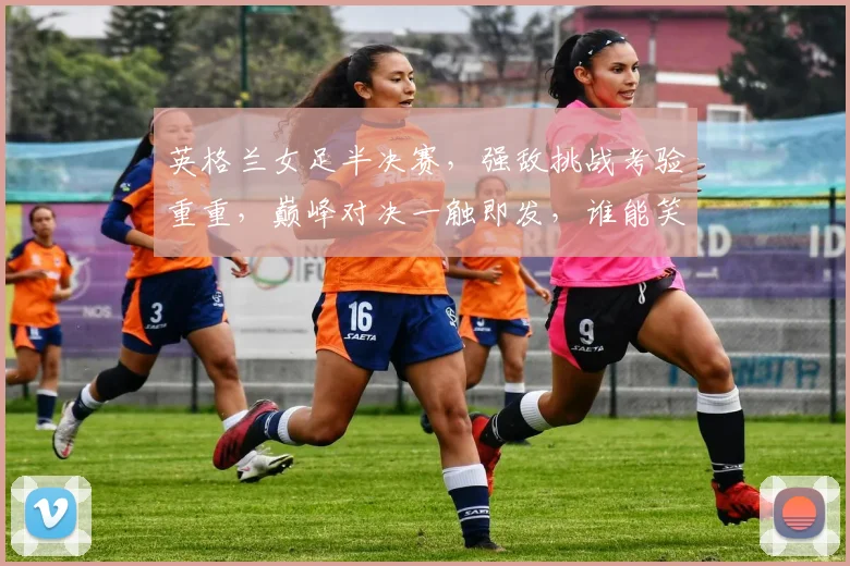 英格兰女足半决赛，强敌挑战考验重重，巅峰对决一触即发，谁能笑到最后