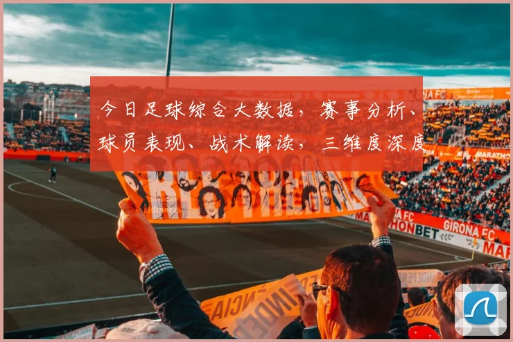 今日足球综合大数据，赛事分析、球员表现、战术解读，三维度深度解析，不容错过