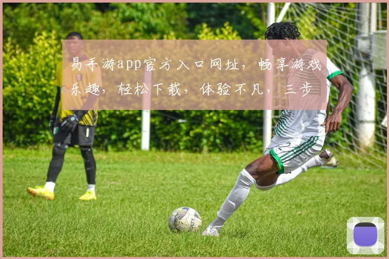 易手游app官方入口网址，畅享游戏乐趣，轻松下载，体验不凡，三步直达