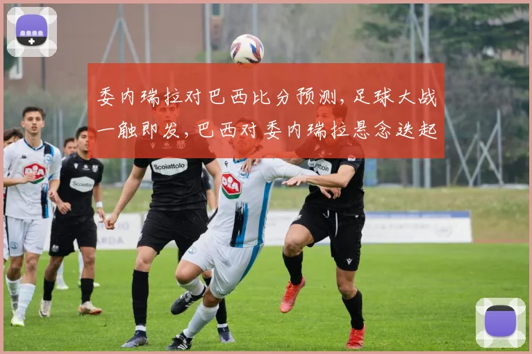 委内瑞拉对巴西比分预测,足球大战一触即发,巴西对委内瑞拉悬念迭起