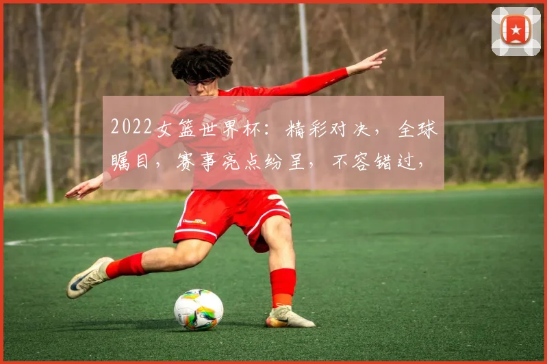 2022女篮世界杯：精彩对决，全球瞩目，赛事亮点纷呈，不容错过，两地同启