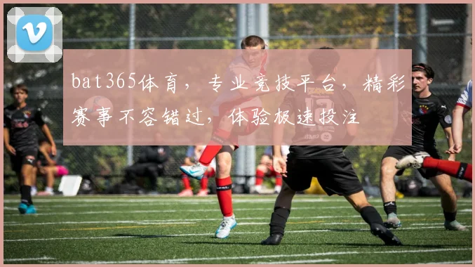 bat365体育，专业竞技平台，精彩赛事不容错过，体验极速投注